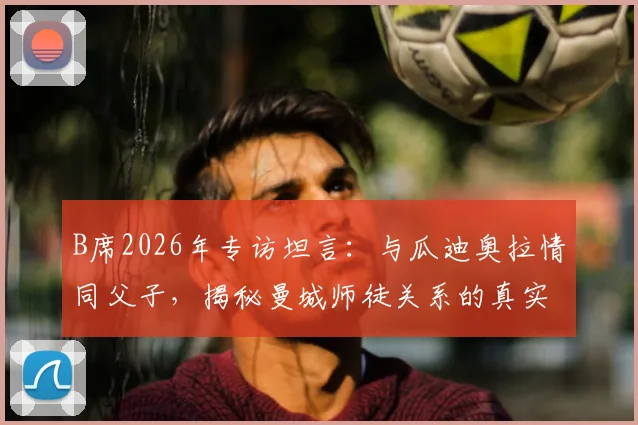 B席2026年专访坦言:与瓜迪奥拉情同父子,揭秘曼城师徒关系的真实互动与深层信任