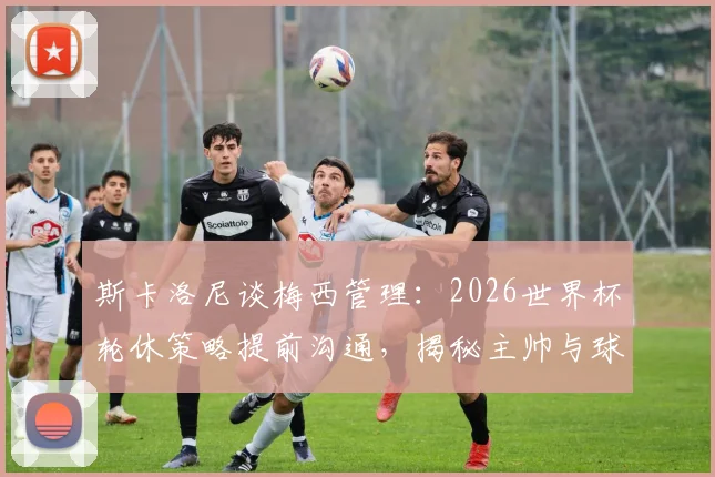 斯卡洛尼谈梅西管理:2026世界杯轮休策略提前沟通,揭秘主帅与球王的默契之道