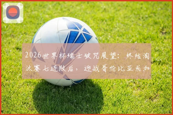 2026世界杯瑞士破咒展望：终结淘汰赛七连败后，迎战哥伦比亚或加纳的胜算分析与阵容解读