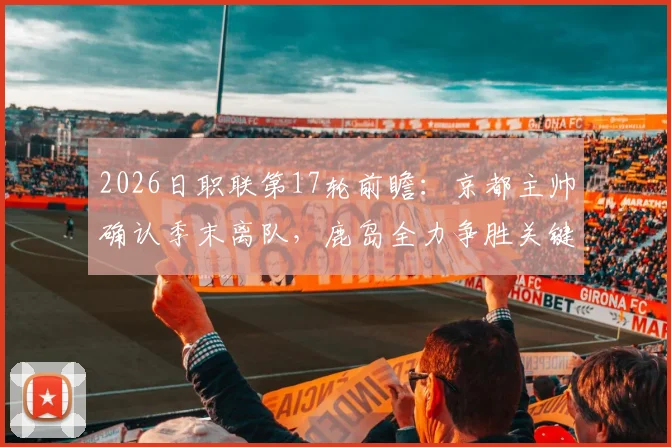 2026日职联第17轮前瞻:京都主帅确认季末离队,鹿岛全力争胜关键战解析