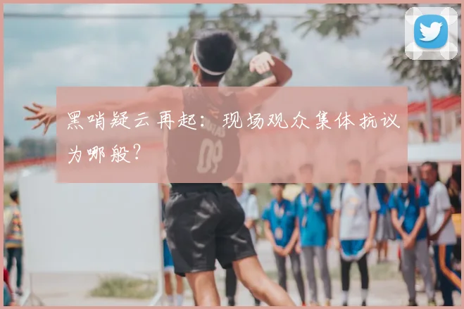 黑哨疑云再起：现场观众集体抗议为哪般？