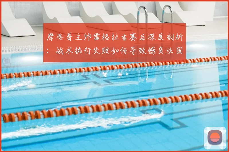 摩洛哥主帅雷格拉吉赛后深度剖析：战术执行失败如何导致憾负法国，我们如何从世界杯半决赛失利中吸取教训