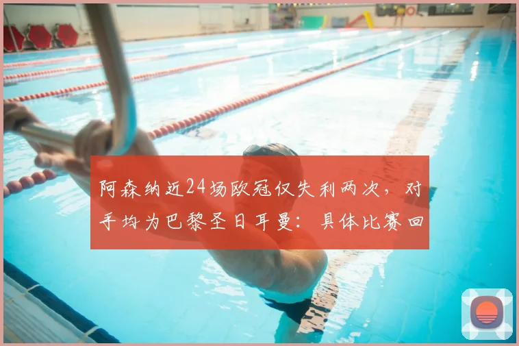 阿森纳近24场欧冠仅失利两次，对手均为巴黎圣日耳曼：具体比赛回顾与数据分析