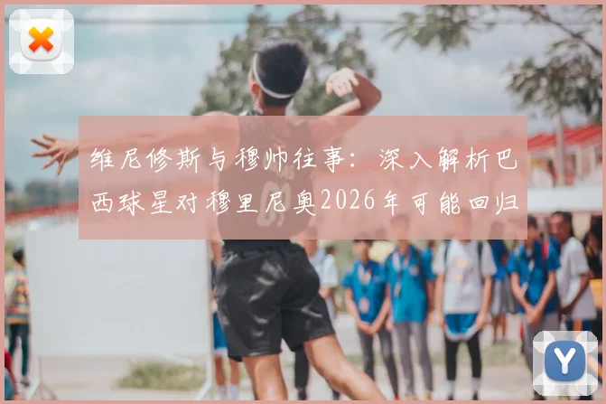 维尼修斯与穆帅往事:深入解析巴西球星对穆里尼奥2026年可能回归皇马的真实态度