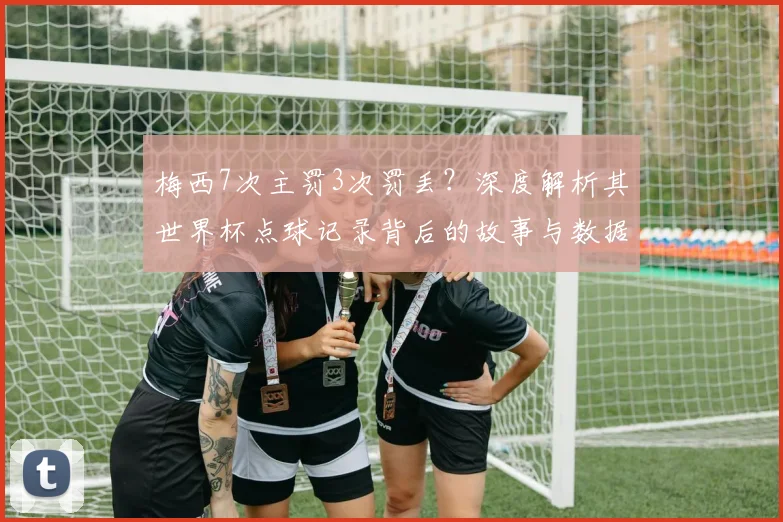 梅西7次主罚3次罚丢?深度解析其世界杯点球记录背后的故事与数据