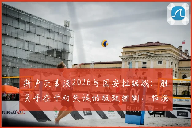 斯卢茨基谈2026与国安拉锯战:胜负手在于对失误的极致控制,临场指挥是关键