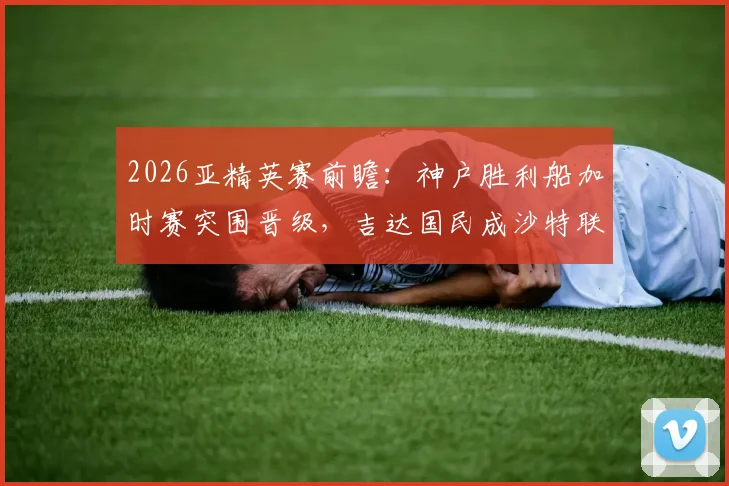 2026亚精英赛前瞻:神户胜利船加时赛突围晋级,吉达国民成沙特联赛唯一代表,赛程对阵深度解析
