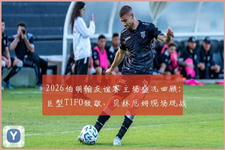 2026伯明翰友谊赛主场盛况回顾：巨型TIFO致敬，贝林厄姆现场观战引球迷沸腾