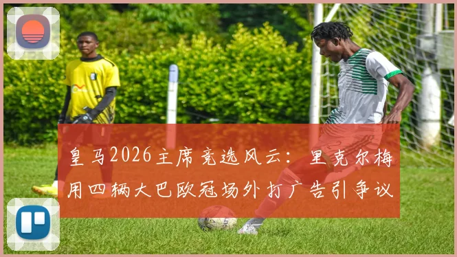 皇马2026主席竞选风云:里克尔梅用四辆大巴欧冠场外打广告引争议,是精明营销还是过度炒作?