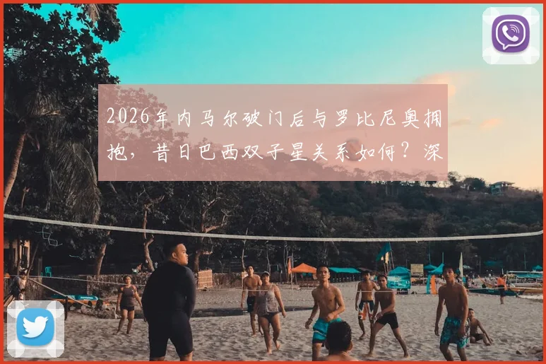 2026年内马尔破门后与罗比尼奥拥抱,昔日巴西双子星关系如何?深度剖析球员恩怨与和解瞬间