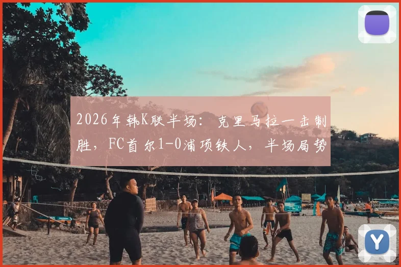 2026年韩K联半场：克里马拉一击制胜，FC首尔1-0浦项铁人，半场局势深度解析与全场展望