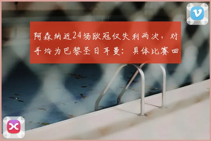阿森纳近24场欧冠仅失利两次,对手均为巴黎圣日耳曼:具体比赛回顾与数据分析