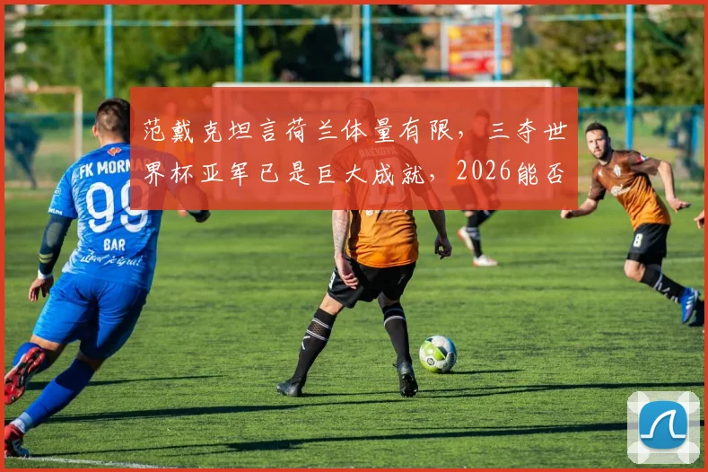 范戴克坦言荷兰体量有限，三夺世界杯亚军已是巨大成就，2026能否更进一步？