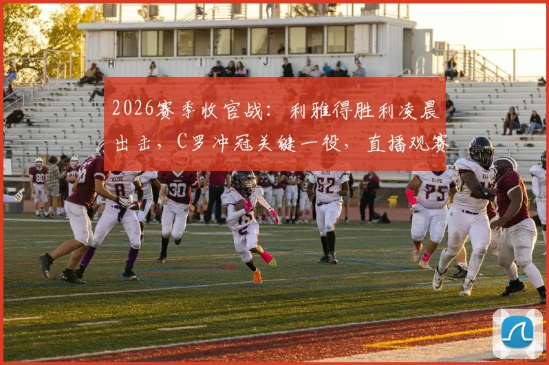 2026赛季收官战:利雅得胜利凌晨出击,C罗冲冠关键一役,直播观赛指南与夺冠形势全解析