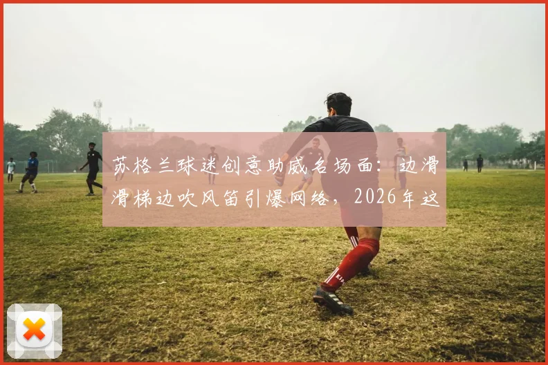 苏格兰球迷创意助威名场面:边滑滑梯边吹风笛引爆网络,2026年这波操作太会玩!