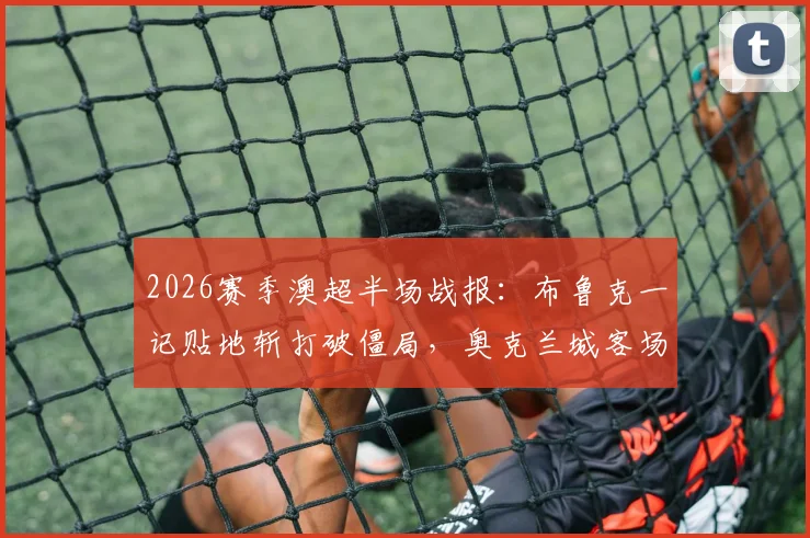2026赛季澳超半场战报：布鲁克一记贴地斩打破僵局，奥克兰城客场1-0领先阿德莱德联