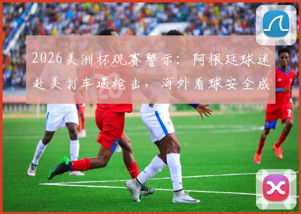 2026美洲杯观赛警示：阿根廷球迷赴美打车遇枪击，海外看球安全成焦点